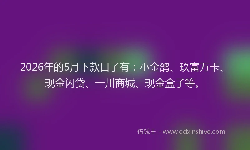 2026年的5月下款口子有:小金鸽、玖富万卡、现金闪贷、一川商城、现金盒子等。