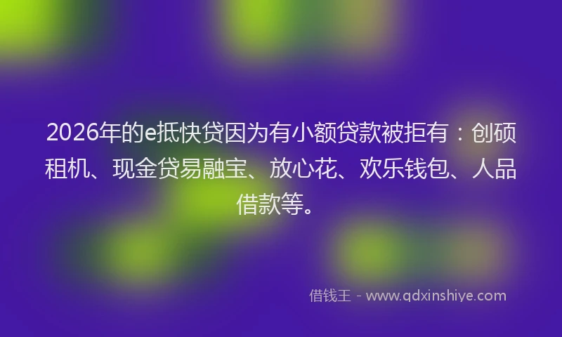 2026年的e抵快贷因为有小额贷款被拒有:创硕租机、现金贷易融宝、放心花、欢乐钱包、人品借款等。