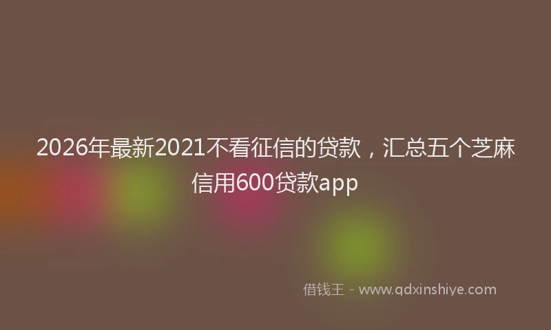 2026年最新2021不看征信的贷款，汇总五个芝麻信用600贷款app