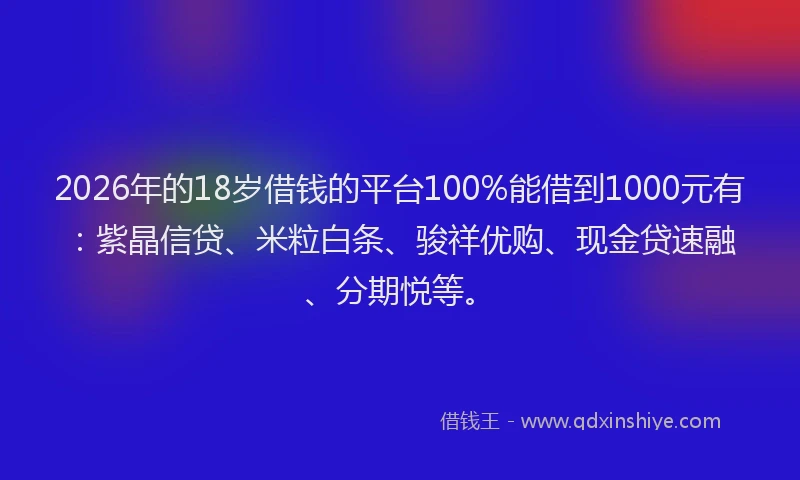 2026年的18岁借钱的平台100%能借到1000元有：紫晶信贷、米粒白条、骏祥优购、现金贷速融、分期悦等。