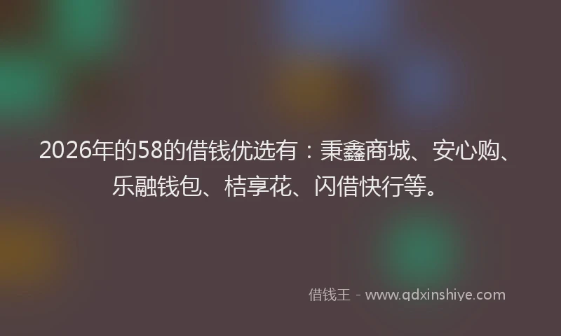 2026年的58的借钱优选有:秉鑫商城、安心购、乐融钱包、桔享花、闪借快行等。
