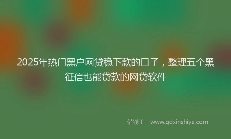 2025年热门黑户网贷稳下款的口子，整理五个黑征信也能贷款的网贷软件