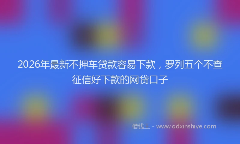 2026年最新不押车贷款容易下款，罗列五个不查征信好下款的网贷口子