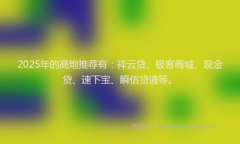 2025年的高炮推荐有:祥云贷、极客商城、现金贷、速下宝、瞬信贷通等。
