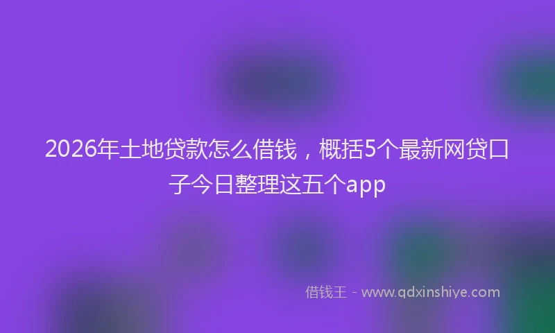 2026年土地贷款怎么借钱,概括5个最新网贷口子今日整理这五个app