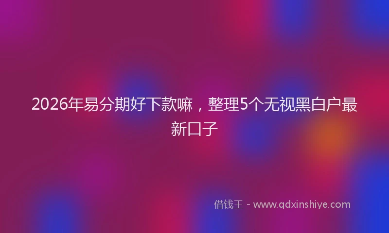 2026年易分期好下款嘛,整理5个无视黑白户最新口子