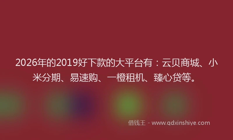 2026年的2019好下款的大平台有:云贝商城、小米分期、易速购、一橙租机、臻心贷等。