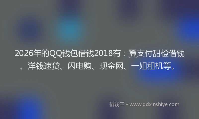 2026年的QQ钱包借钱2018有：翼支付甜橙借钱、洋钱速贷、闪电购、现金网、一姐租机等。