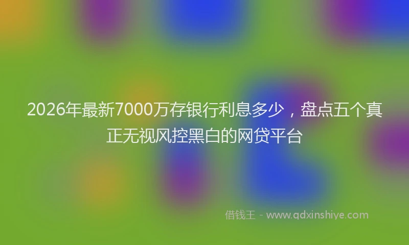 2026年最新7000万存银行利息多少,盘点五个真正无视风控黑白的网贷平台