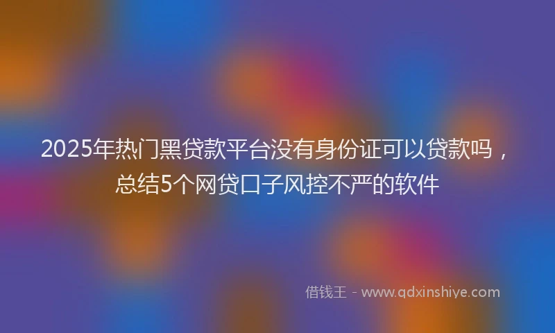 2025年热门黑贷款平台没有身份证可以贷款吗，总结5个网贷口子风控不严的软件