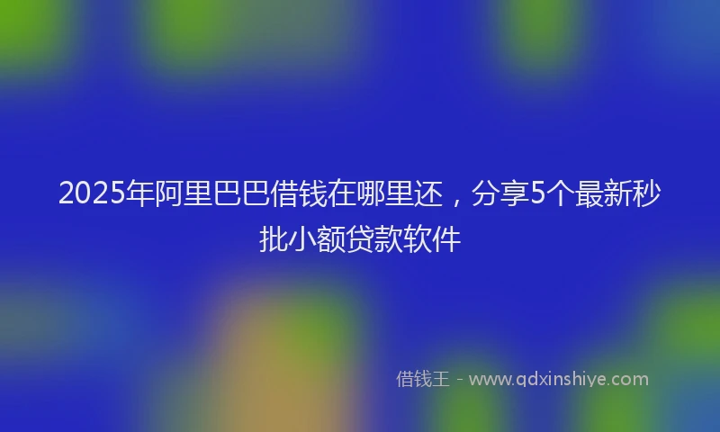 2025年阿里巴巴借钱在哪里还，分享5个最新秒批小额贷款软件