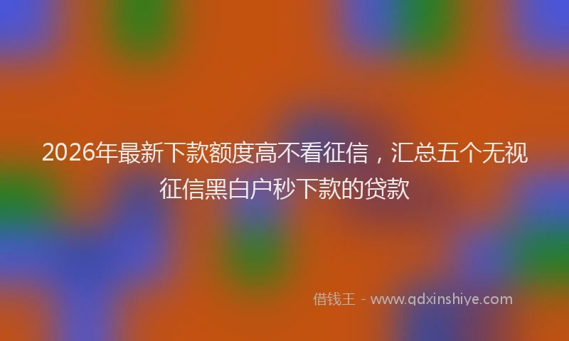 2026年最新下款额度高不看征信，汇总五个无视征信黑白户秒下款的贷款
