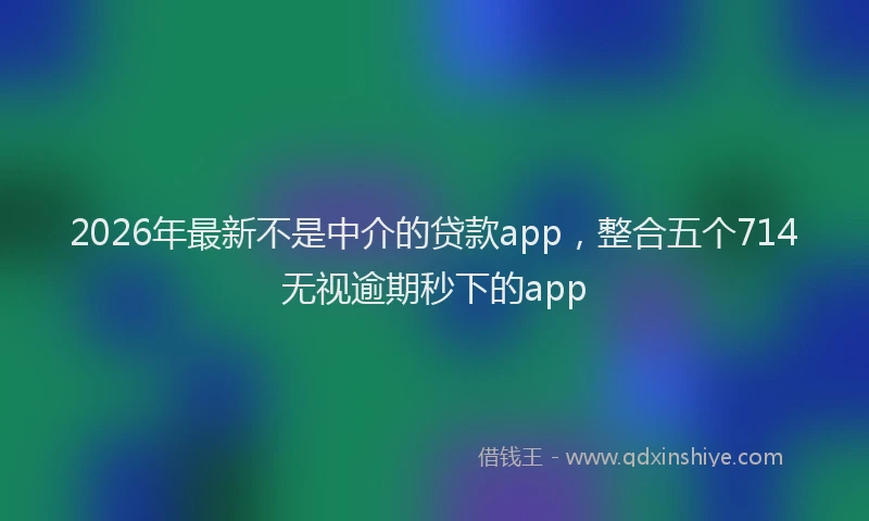 2026年最新不是中介的贷款app，整合五个714无视逾期秒下的app