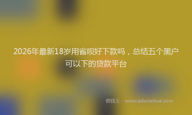 2026年最新18岁用省呗好下款吗，总结五个黑户可以下的贷款平台