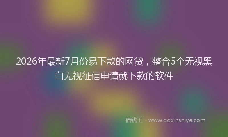2026年最新7月份易下款的网贷，整合5个无视黑白无视征信申请就下款的软件