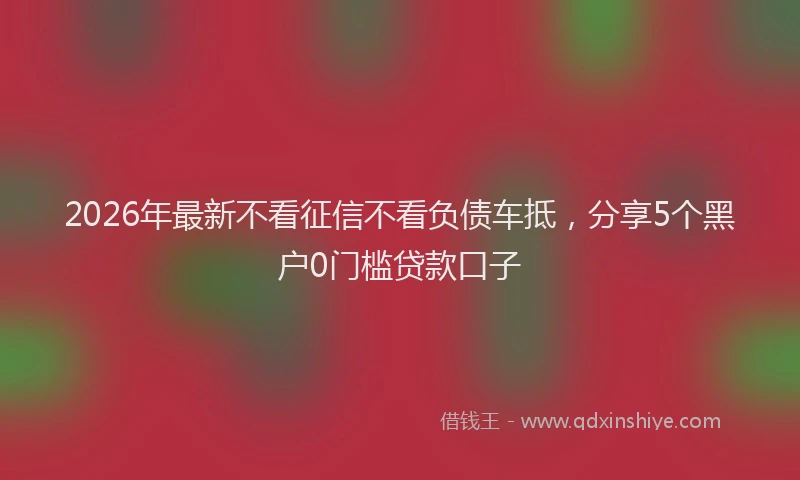2026年最新不看征信不看负债车抵，分享5个黑户0门槛贷款口子