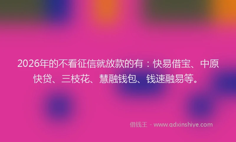 2026年的不看征信就放款的有：快易借宝、中原快贷、三枝花、慧融钱包、钱速融易等。