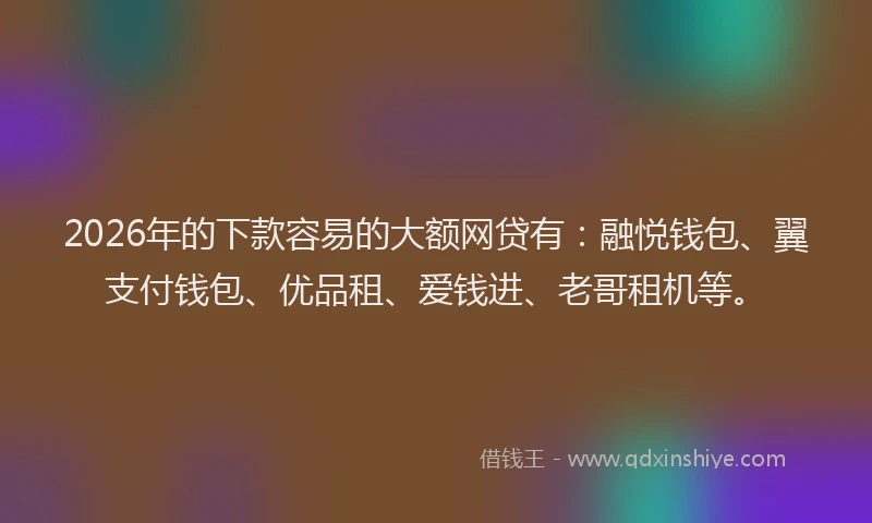 2026年的下款容易的大额网贷有：融悦钱包、翼支付钱包、优品租、爱钱进、老哥租机等。