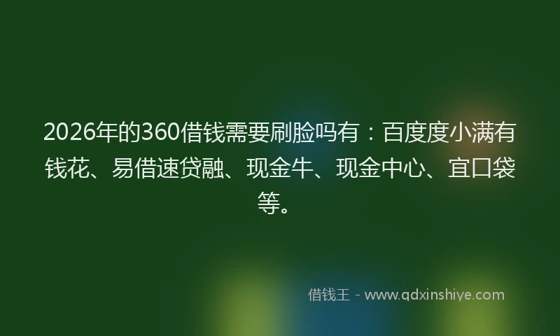 2026年的360借钱需要刷脸吗有：百度度小满有钱花、易借速贷融、现金牛、现金中心、宜口袋等。