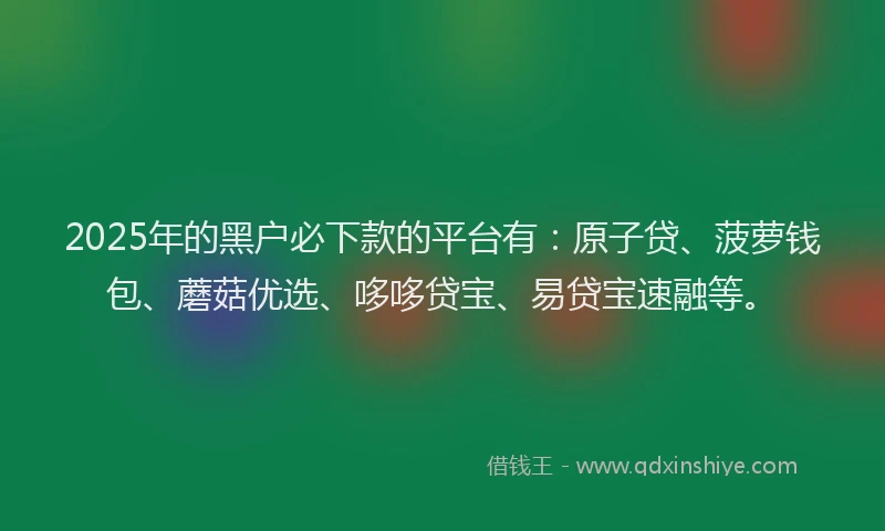 2025年的黑户必下款的平台有：原子贷、菠萝钱包、蘑菇优选、哆哆贷宝、易贷宝速融等。