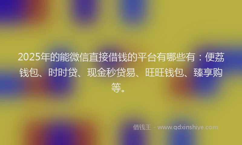 2025年的能微信直接借钱的平台有哪些有:便荔钱包、时时贷、现金秒贷易、旺旺钱包、臻享购等。