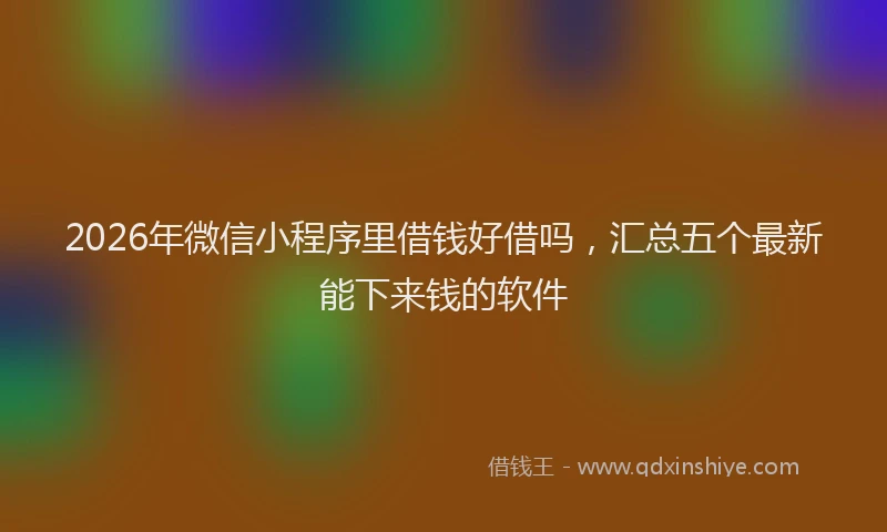 2026年微信小程序里借钱好借吗,汇总五个最新能下来钱的软件