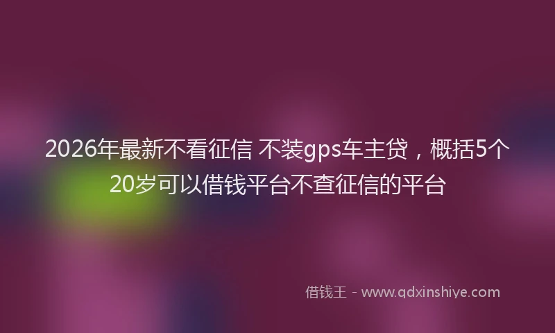 2026年最新不看征信 不装gps车主贷,概括5个20岁可以借钱平台不查征信的平台