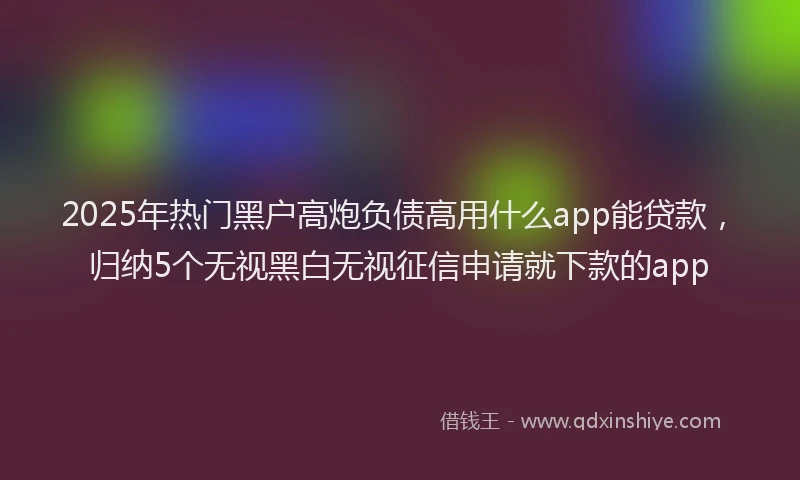 2025年热门黑户高炮负债高用什么app能贷款，归纳5个无视黑白无视征信申请就下款的app