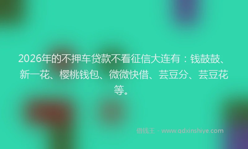 2026年的不押车贷款不看征信大连有:钱鼓鼓、新一花、樱桃钱包、微微快借、芸豆分、芸豆花等。