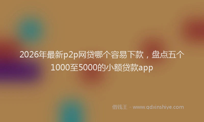 2026年最新p2p网贷哪个容易下款,盘点五个1000至5000的小额贷款app