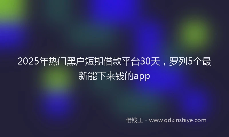 2025年热门黑户短期借款平台30天,罗列5个最新能下来钱的app