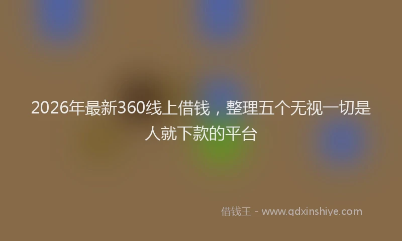 2026年最新360线上借钱，整理五个无视一切是人就下款的平台
