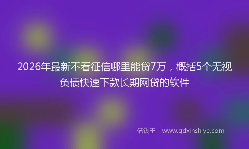 2026年最新不看征信哪里能贷7万，概括5个无视负债快速下款长期网贷的软件