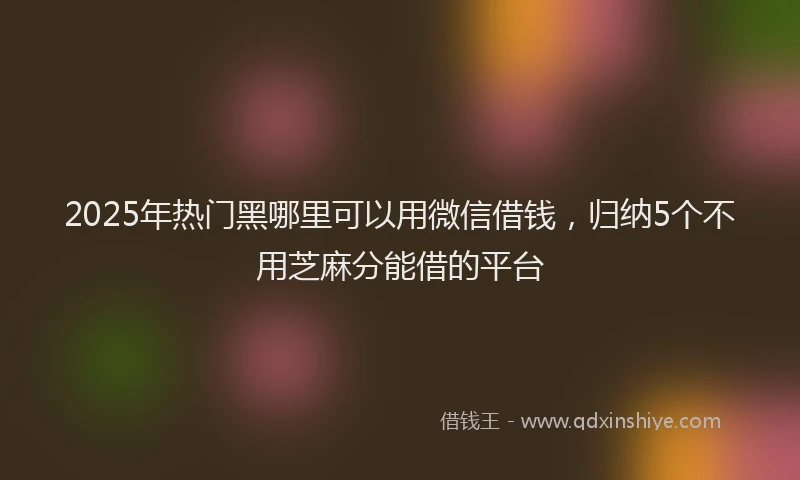 2025年热门黑哪里可以用微信借钱,归纳5个不用芝麻分能借的平台