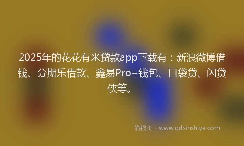 2025年的花花有米贷款app下载有：新浪微博借钱、分期乐借款、鑫易Pro+钱包、口袋贷、闪贷侠等。