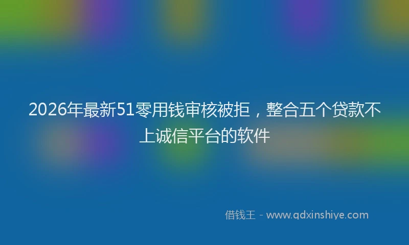 2026年最新51零用钱审核被拒，整合五个贷款不上诚信平台的软件