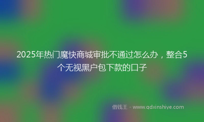 2025年热门魔快商城审批不通过怎么办,整合5个无视黑户包下款的口子