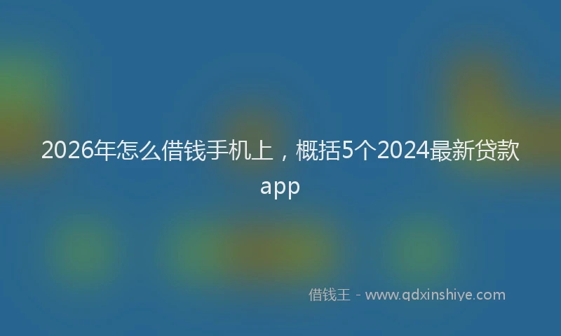 2026年怎么借钱手机上，概括5个2024最新贷款app