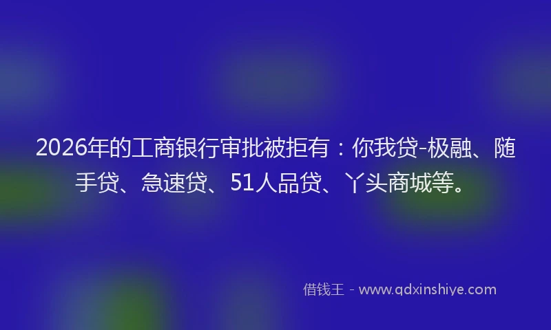 2026年的工商银行审批被拒有:你我贷-极融、随手贷、急速贷、51人品贷、丫头商城等。