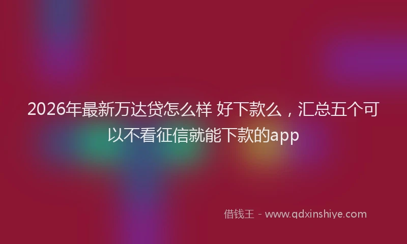 2026年最新万达贷怎么样 好下款么，汇总五个可以不看征信就能下款的app