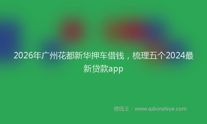 2026年广州花都新华押车借钱，梳理五个2024最新贷款app