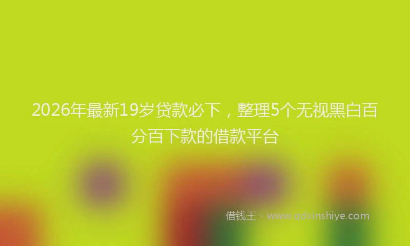 2026年最新19岁贷款必下，整理5个无视黑白百分百下款的借款平台