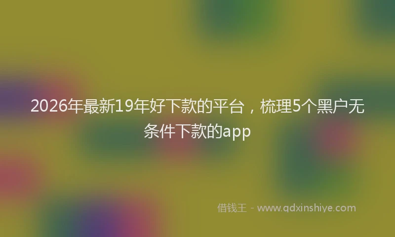 2026年最新19年好下款的平台,梳理5个黑户无条件下款的app