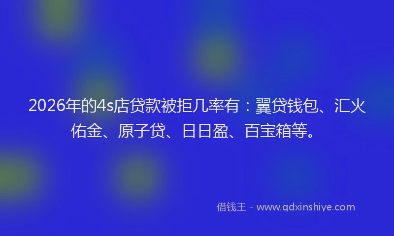2026年的4s店贷款被拒几率有：翼贷钱包、汇火佑金、原子贷、日日盈、百宝箱等。
