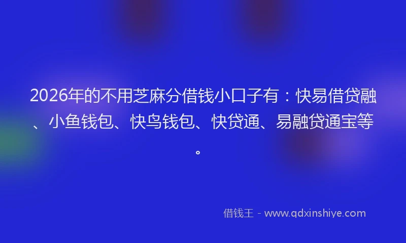 2026年的不用芝麻分借钱小口子有：快易借贷融、小鱼钱包、快鸟钱包、快贷通、易融贷通宝等。
