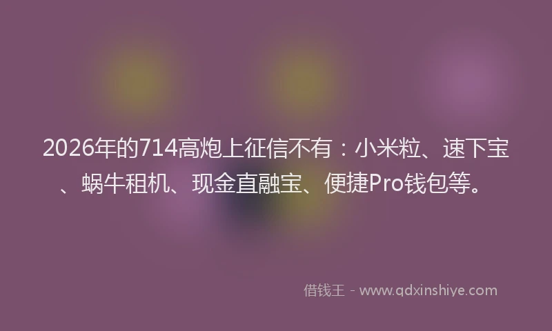 2026年的714高炮上征信不有:小米粒、速下宝、蜗牛租机、现金直融宝、便捷Pro钱包等。