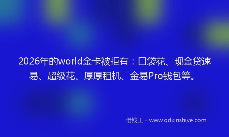 2026年的world金卡被拒有：口袋花、现金贷速易、超级花、厚厚租机、金易Pro钱包等。