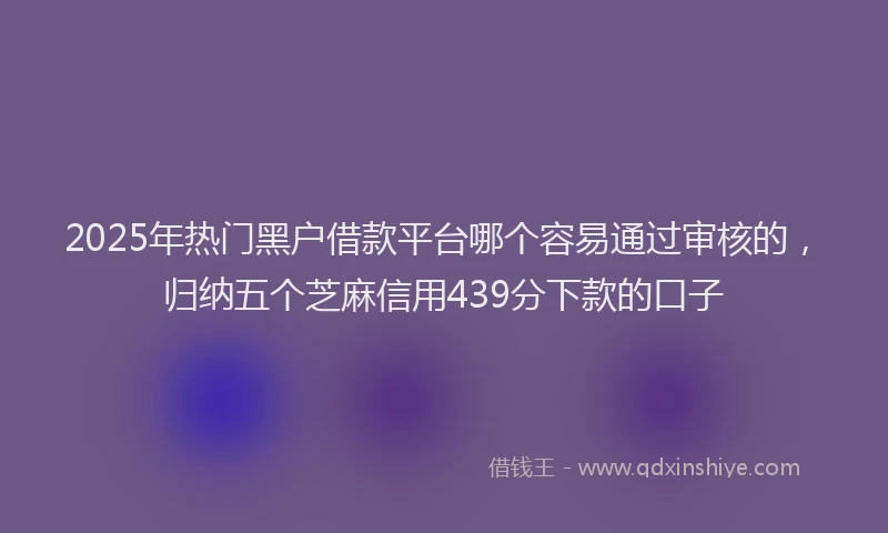 2025年热门黑户借款平台哪个容易通过审核的,归纳五个芝麻信用439分下款的口子