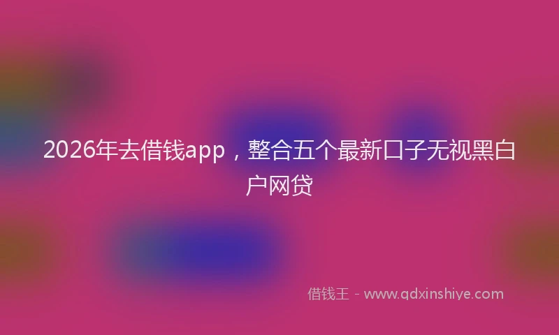 2026年去借钱app，整合五个最新口子无视黑白户网贷