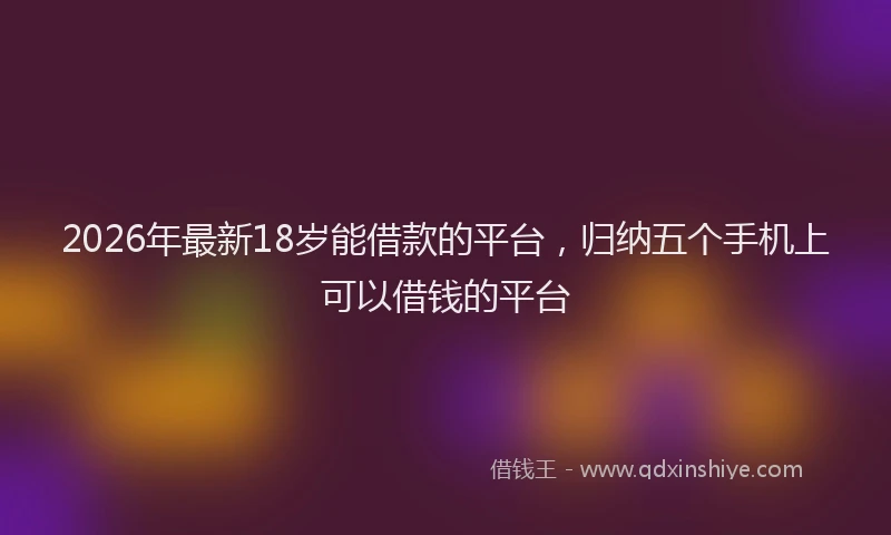 2026年最新18岁能借款的平台，归纳五个手机上可以借钱的平台